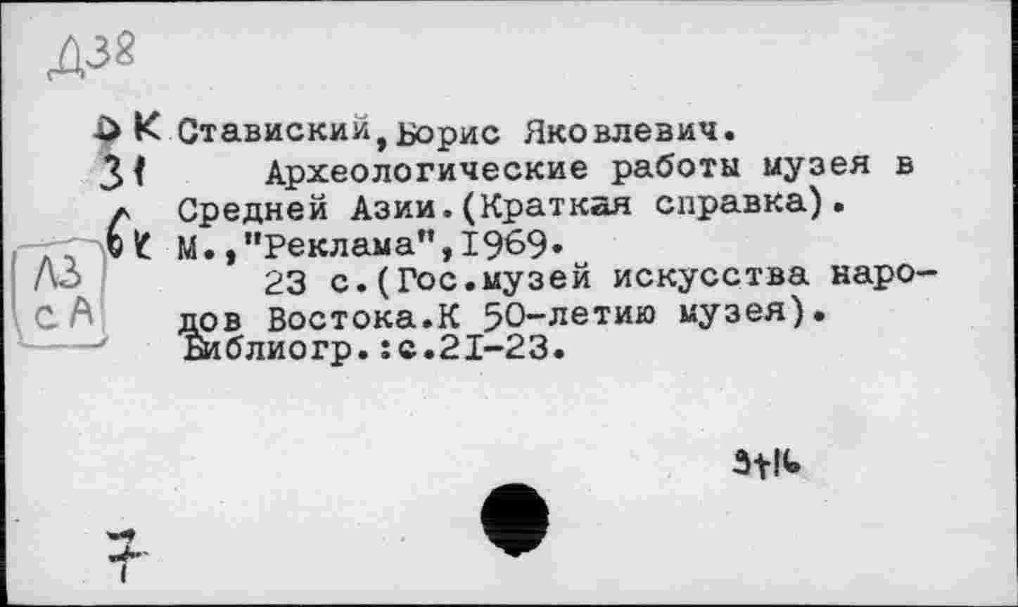 ﻿
К Ставиский, Борис Яковлевич.
Археологические работы музея в Средней Азии.(Краткая справка). М. /’Реклама”,1969»
23 с.(Гос.музей искусства народов Востока.К 50-летию музея). Би б л ио гр. : с. 21-23.
